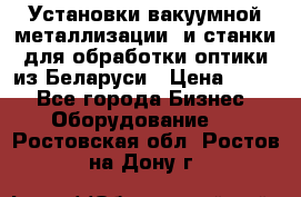 Установки вакуумной металлизации  и станки для обработки оптики из Беларуси › Цена ­ 100 - Все города Бизнес » Оборудование   . Ростовская обл.,Ростов-на-Дону г.